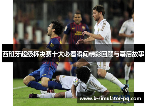 西班牙超级杯决赛十大必看瞬间精彩回顾与幕后故事