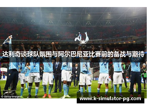 达利奇谈球队氛围与阿尔巴尼亚比赛前的备战与期待