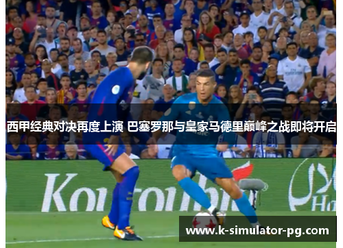 西甲经典对决再度上演 巴塞罗那与皇家马德里巅峰之战即将开启