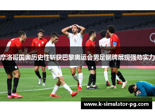 摩洛哥国奥历史性斩获巴黎奥运会男足铜牌展现强劲实力