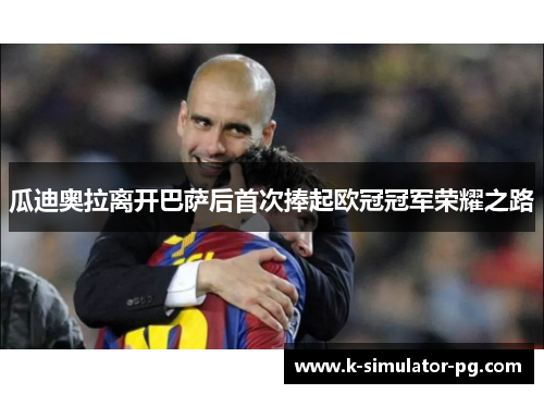 瓜迪奥拉离开巴萨后首次捧起欧冠冠军荣耀之路 瓜迪奥拉离开巴萨后首次捧起欧冠冠军荣耀之路